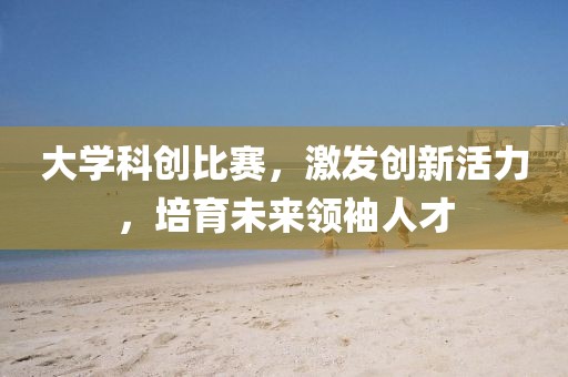 大學(xué)科創(chuàng)比賽，激發(fā)創(chuàng)新活力，培育未來領(lǐng)袖人才