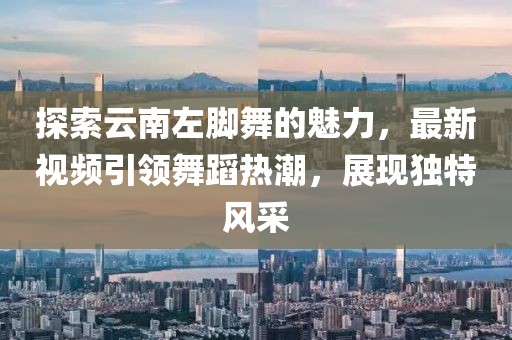 探索云南左腳舞的魅力，最新視頻引領(lǐng)舞蹈熱潮，展現(xiàn)獨特風采