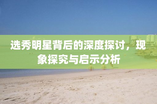 選秀明星背后的深度探討，現(xiàn)象探究與啟示分析