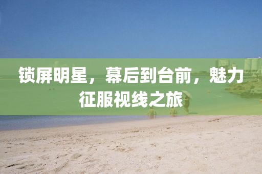 鎖屏明星，幕后到臺(tái)前，魅力征服視線之旅