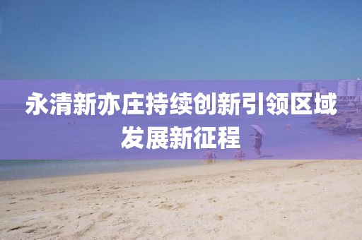 永清新亦莊持續(xù)創(chuàng)新引領(lǐng)區(qū)域發(fā)展新征程