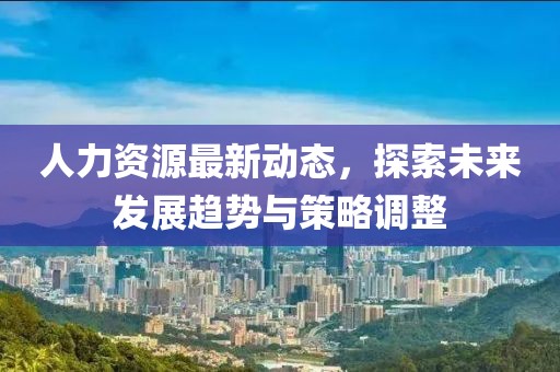 人力資源最新動態(tài)，探索未來發(fā)展趨勢與策略調整