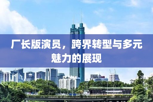 廠長版演員,跨界轉型與多元魅力的展現