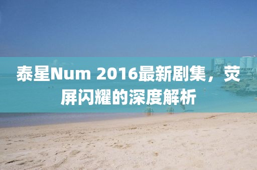 泰星Num 2016最新劇集,熒屏閃耀的深度解析