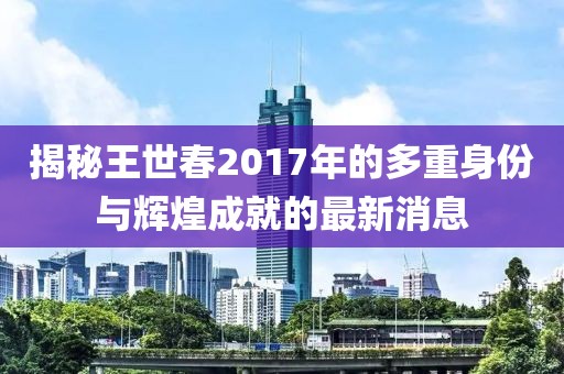 揭秘王世春2017年的多重身份與輝煌成就的最新消息