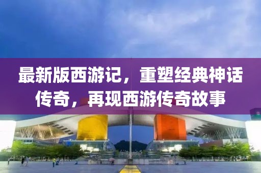 最新版西游記，重塑經(jīng)典神話傳奇，再現(xiàn)西游傳奇故事