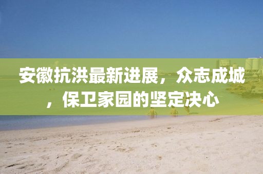 安徽抗洪最新進(jìn)展,眾志成城,保衛(wèi)家園的堅(jiān)定決心