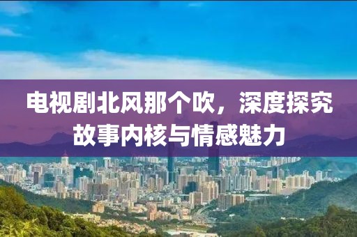 電視劇北風(fēng)那個(gè)吹，深度探究故事內(nèi)核與情感魅力