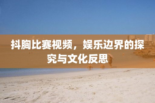 抖胸比賽視頻,娛樂邊界的探究與文化反思