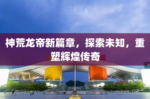 神荒龍帝新篇章,探索未知,重塑輝煌傳奇