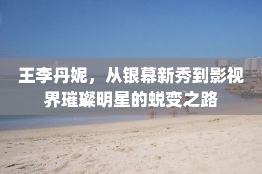 王李丹妮，從銀幕新秀到影視界璀璨明星的蛻變之路