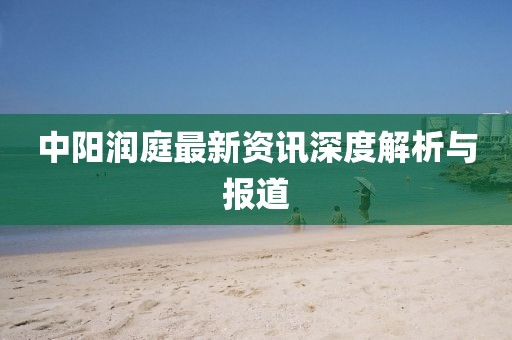 中陽潤庭最新資訊深度解析與報(bào)道