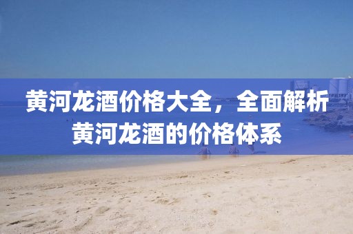 黃河龍酒價格大全,全面解析黃河龍酒的價格體系