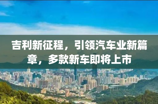 吉利新征程，引領汽車業(yè)新篇章，多款新車即將上市