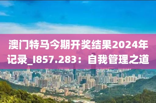 澳門(mén)特馬今期開(kāi)獎(jiǎng)結(jié)果2024年記錄_I857.283：自我管理之道