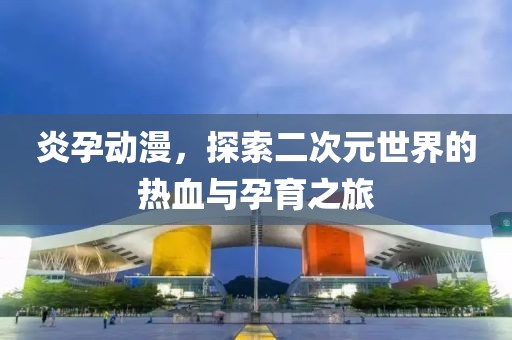 炎孕動(dòng)漫，探索二次元世界的熱血與孕育之旅