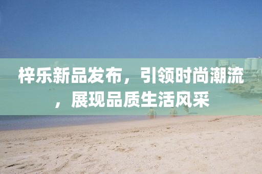 梓樂新品發(fā)布，引領(lǐng)時尚潮流，展現(xiàn)品質(zhì)生活風采