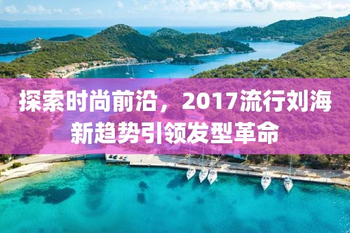 探索時(shí)尚前沿，2017流行劉海新趨勢引領(lǐng)發(fā)型革命