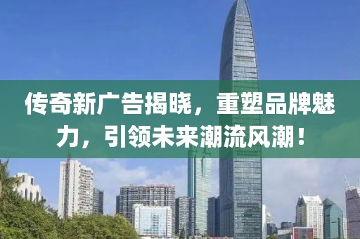 傳奇新廣告揭曉，重塑品牌魅力，引領(lǐng)未來(lái)潮流風(fēng)潮！