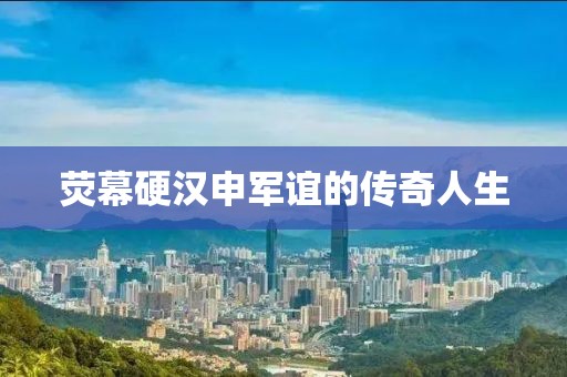 熒幕硬漢申軍誼的傳奇人生