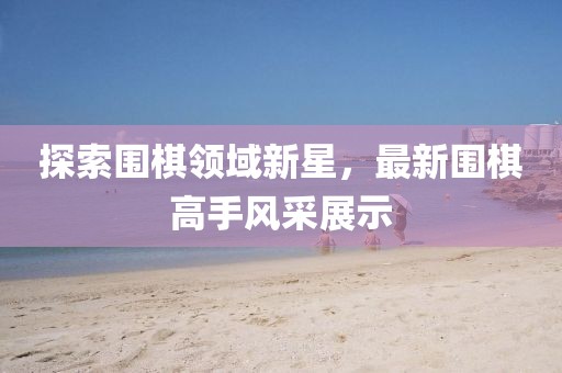 探索圍棋領(lǐng)域新星,最新圍棋高手風(fēng)采展示