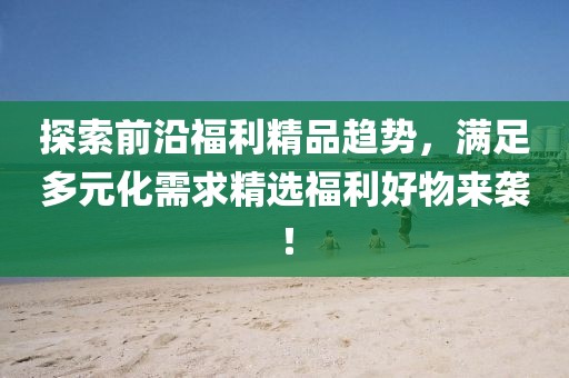 探索前沿福利精品趨勢，滿足多元化需求精選福利好物來襲！