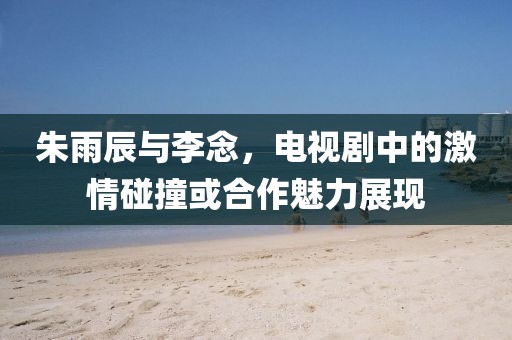 朱雨辰與李念，電視劇中的激情碰撞或合作魅力展現(xiàn)