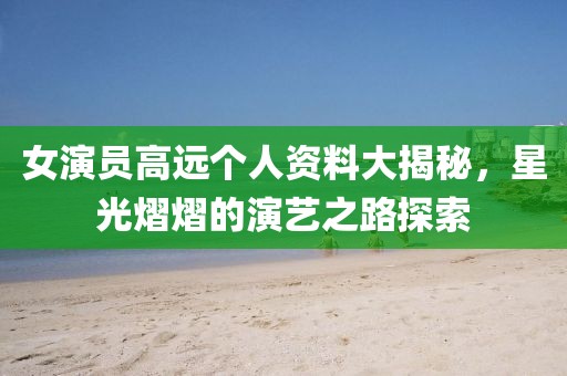 女演員高遠(yuǎn)個(gè)人資料大揭秘，星光熠熠的演藝之路探索