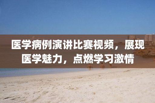 醫(yī)學(xué)病例演講比賽視頻,展現(xiàn)醫(yī)學(xué)魅力,點(diǎn)燃學(xué)習(xí)激情