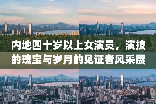 內(nèi)地四十歲以上女演員，演技的瑰寶與歲月的見證者風(fēng)采展