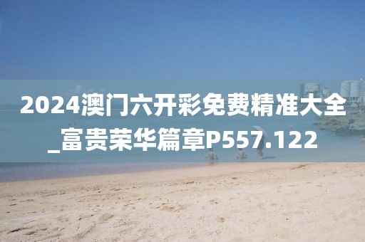 2024澳門六開彩免費(fèi)精準(zhǔn)大全_富貴榮華篇章P557.122