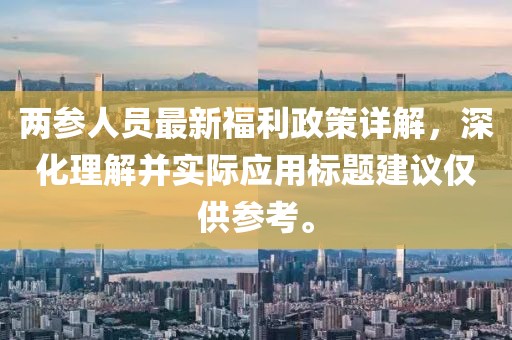 兩參人員最新福利政策詳解，深化理解并實(shí)際應(yīng)用標(biāo)題建議僅供參考。