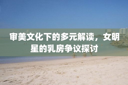 審美文化下的多元解讀,女明星的乳房爭議探討