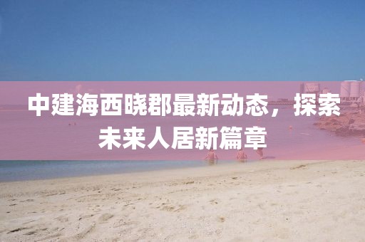 中建海西曉郡最新動(dòng)態(tài)，探索未來(lái)人居新篇章