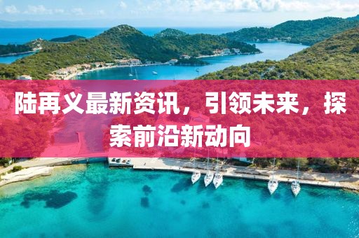 陸再義最新資訊，引領(lǐng)未來(lái)，探索前沿新動(dòng)向