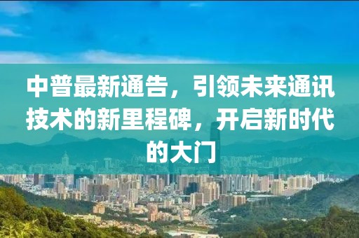 中普最新通告，引領(lǐng)未來通訊技術(shù)的新里程碑，開啟新時代的大門
