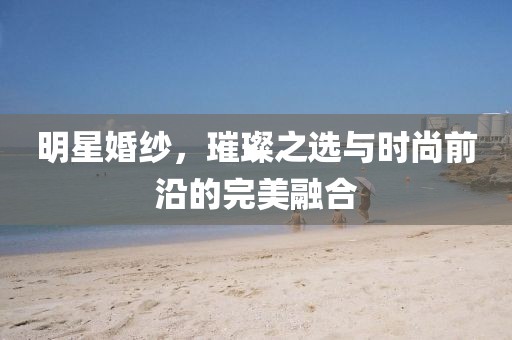 明星婚紗，璀璨之選與時(shí)尚前沿的完美融合
