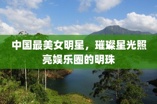 中國(guó)最美女明星,璀璨星光照亮娛樂圈的明珠
