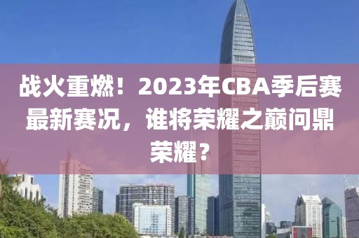 戰(zhàn)火重燃!2023年CBA季后賽最新賽況,誰將榮耀之巔問鼎榮耀?
