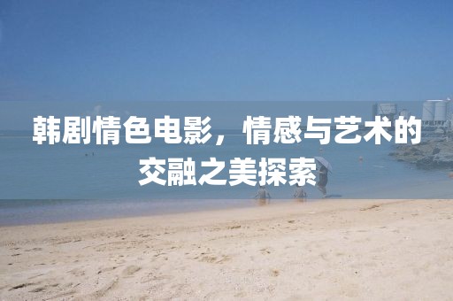 韓劇情色電影，情感與藝術(shù)的交融之美探索