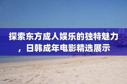 探索東方成人娛樂的獨特魅力，日韓成年電影精選展示