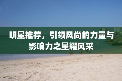 明星推薦，引領(lǐng)風(fēng)尚的力量與影響力之星耀風(fēng)采