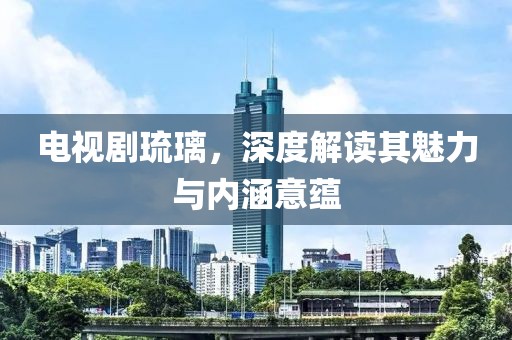 電視劇琉璃，深度解讀其魅力與內(nèi)涵意蘊(yùn)
