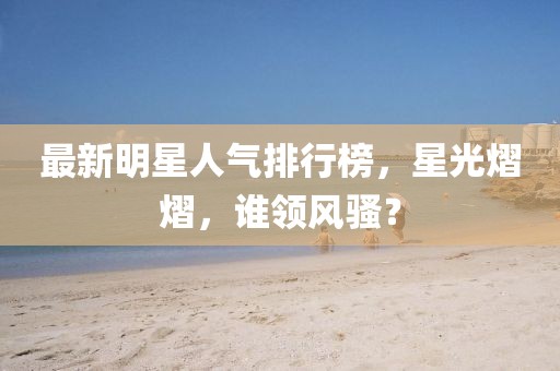 最新明星人氣排行榜，星光熠熠，誰(shuí)領(lǐng)風(fēng)騷？