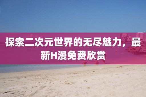 探索二次元世界的無盡魅力,最新H漫免費(fèi)欣賞
