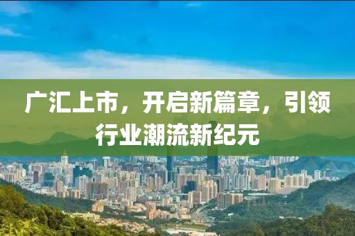 廣匯上市，開啟新篇章，引領(lǐng)行業(yè)潮流新紀元