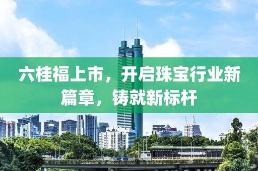 六桂福上市，開啟珠寶行業(yè)新篇章，鑄就新標(biāo)桿