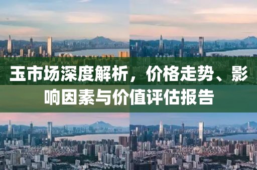 玉市場深度解析，價(jià)格走勢、影響因素與價(jià)值評估報(bào)告