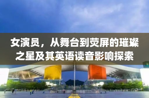 女演員，從舞臺到熒屏的璀璨之星及其英語讀音影響探索