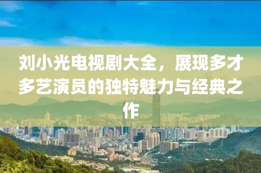 劉小光電視劇大全，展現(xiàn)多才多藝演員的獨特魅力與經(jīng)典之作